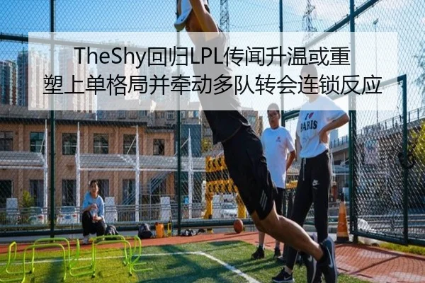 TheShy回归LPL传闻升温或重塑上单格局并牵动多队转会连锁反应