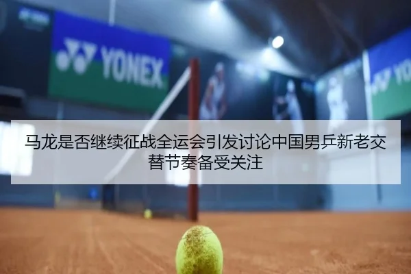 马龙是否继续征战全运会引发讨论中国男乒新老交替节奏备受关注