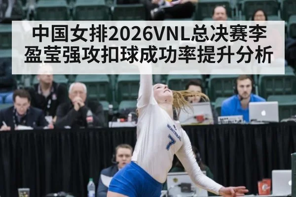 中国女排2026VNL总决赛李盈莹强攻扣球成功率提升分析