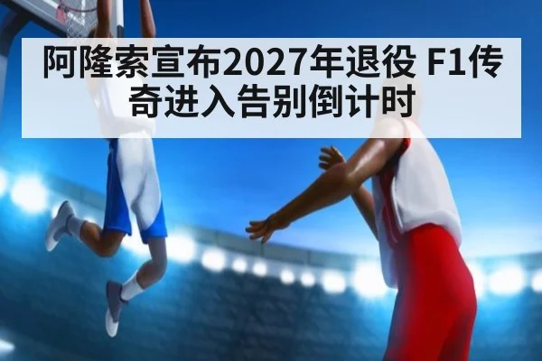 阿隆索宣布2027年退役 F1传奇进入告别倒计时
