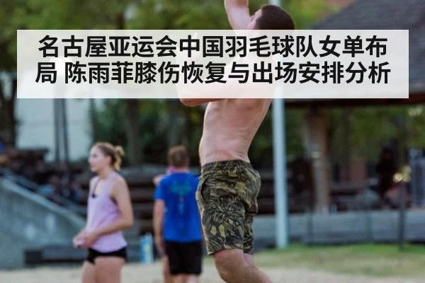 名古屋亚运会中国羽毛球队女单布局 陈雨菲膝伤恢复与出场安排分析